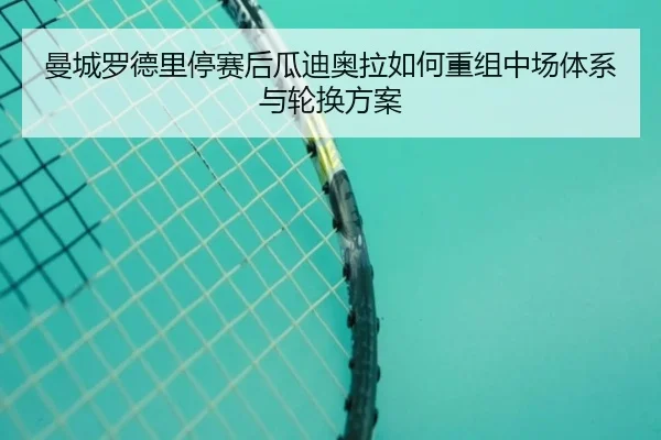 曼城罗德里停赛后瓜迪奥拉如何重组中场体系与轮换方案