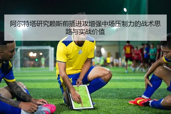 阿尔特塔研究赖斯前插进攻增强中场压制力的战术思路与实战价值