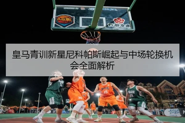 皇马青训新星尼科帕斯崛起与中场轮换机会全面解析